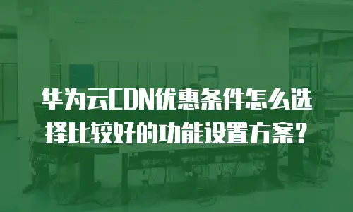 华为云CDN优惠条件怎么选择比较好的功能设置方案？