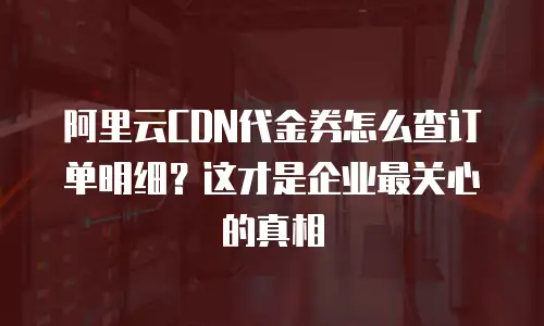 阿里云CDN代金券怎么查订单明细？这才是企业最关心的真相