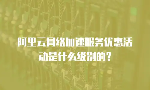 阿里云网络加速服务优惠活动是什么级别的？