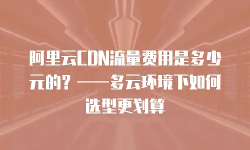 阿里云CDN流量费用是多少元的？——多云环境下如何选型更划算