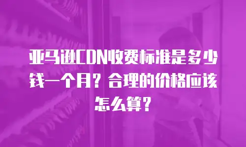 亚马逊CDN收费标准是多少钱一个月？合理的价格应该怎么算？