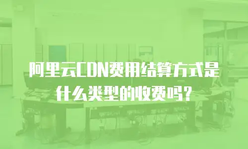阿里云CDN费用结算方式是什么类型的收费吗？