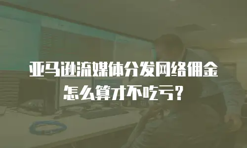 亚马逊流媒体分发网络佣金怎么算才不吃亏？