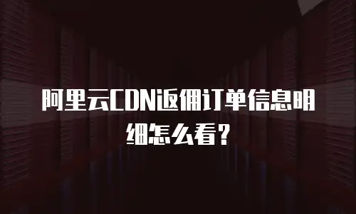 阿里云CDN返佣订单信息明细怎么看？