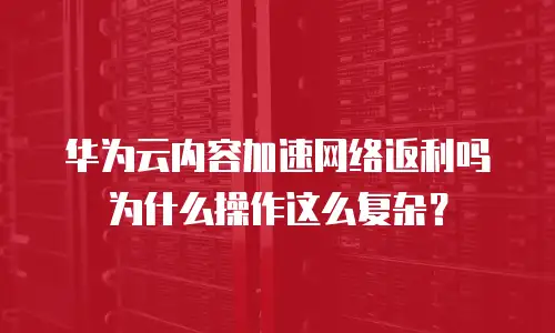 华为云内容加速网络返利吗 为什么操作这么复杂？