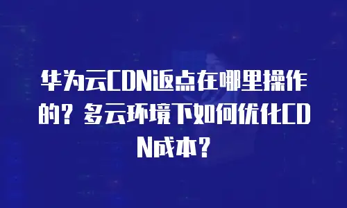 华为云CDN返点在哪里操作的？多云环境下如何优化CDN成本？