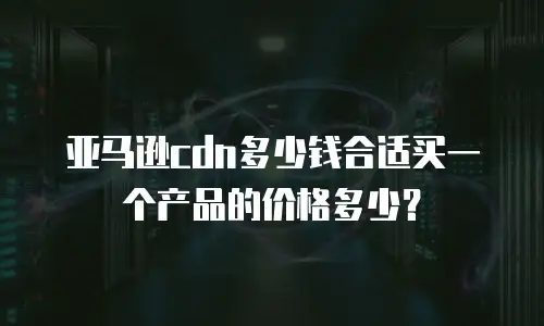亚马逊cdn多少钱合适买一个产品的价格多少？