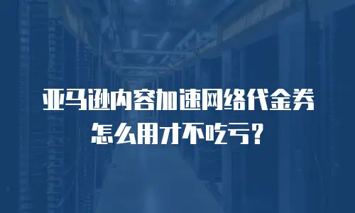 亚马逊内容加速网络代金券怎么用才不吃亏？