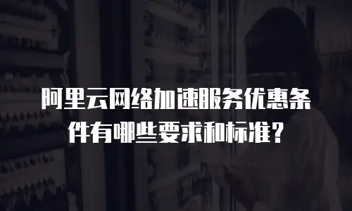 阿里云网络加速服务优惠条件有哪些要求和标准？
