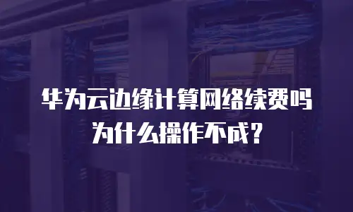 华为云边缘计算网络续费吗为什么操作不成？