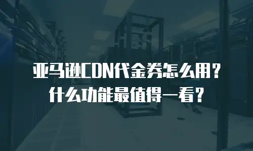 亚马逊CDN代金券怎么用？什么功能最值得一看？