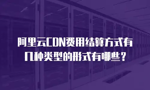 阿里云CDN费用结算方式有几种类型的形式有哪些？