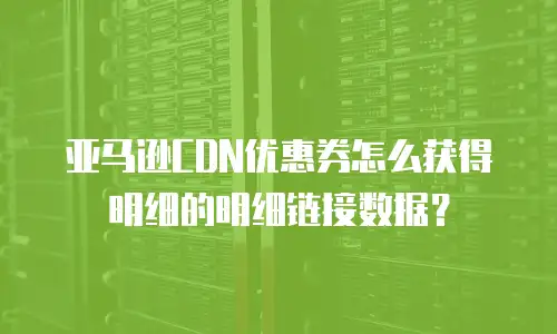 亚马逊CDN优惠券怎么获得明细的明细链接数据？
