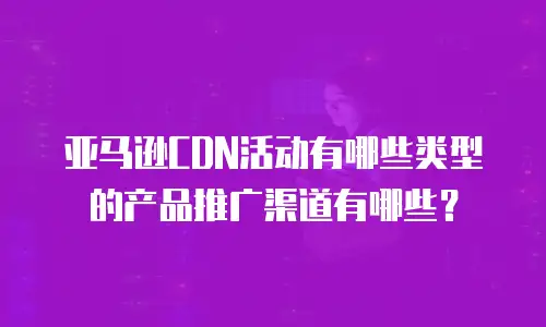 亚马逊CDN活动有哪些类型的产品推广渠道有哪些？