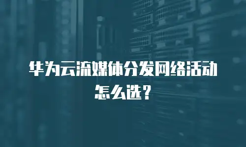 华为云流媒体分发网络活动怎么选？