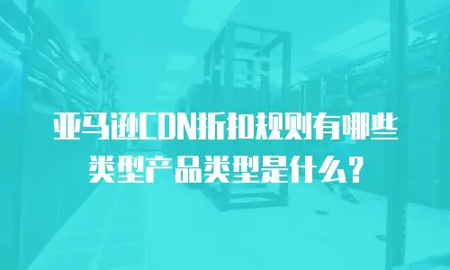 亚马逊CDN折扣规则有哪些类型产品类型是什么？