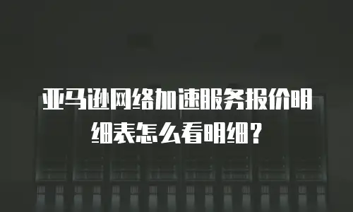 亚马逊网络加速服务报价明细表怎么看明细？