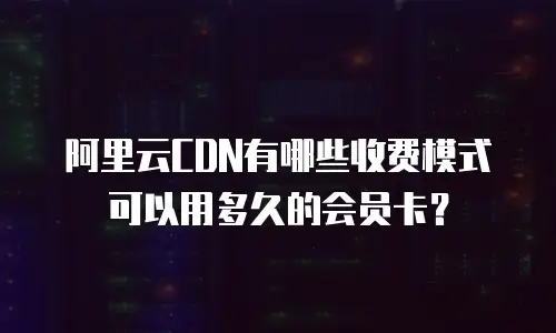 阿里云CDN有哪些收费模式可以用多久的会员卡？