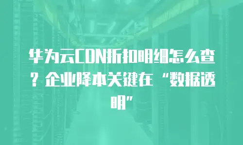 华为云CDN折扣明细怎么查？企业降本关键在&ldquo;数据透明&rdquo;