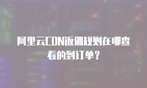 阿里云CDN返佣规则在哪查看的到订单？