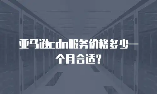 亚马逊cdn服务价格多少一个月合适？