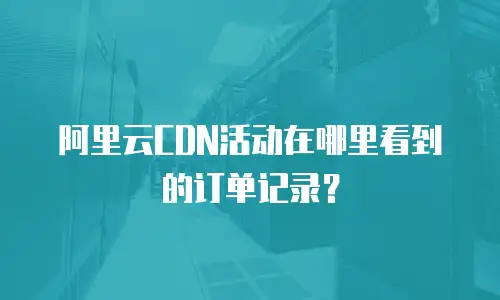 阿里云CDN活动在哪里看到的订单记录？