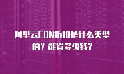 阿里云CDN折扣是什么类型的？能省多少钱？