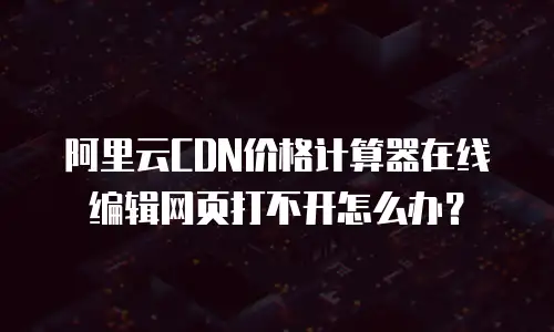 阿里云CDN价格计算器在线编辑网页打不开怎么办？