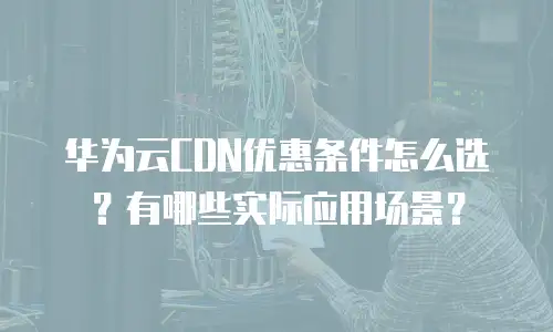 华为云CDN优惠条件怎么选？有哪些实际应用场景？