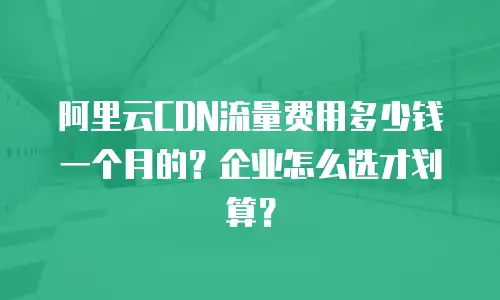阿里云CDN流量费用多少钱一个月的？企业怎么选才划算？