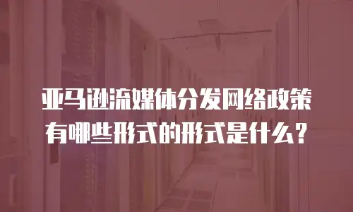 亚马逊流媒体分发网络政策有哪些形式的形式是什么？