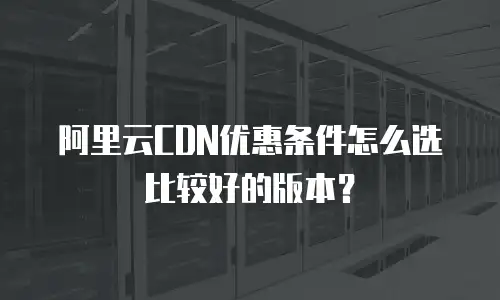阿里云CDN优惠条件怎么选比较好的版本？
