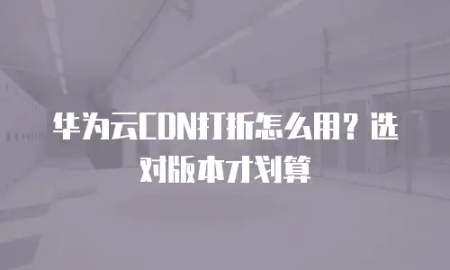 华为云CDN打折怎么用？选对版本才划算