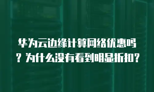 华为云边缘计算网络优惠吗？为什么没有看到明显折扣？