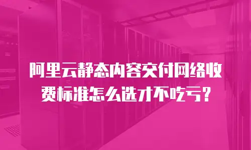 阿里云静态内容交付网络收费标准怎么选才不吃亏？