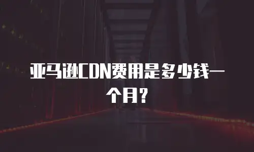 亚马逊CDN费用是多少钱一个月？