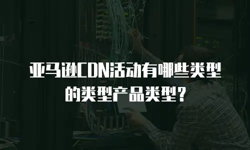 亚马逊CDN活动有哪些类型的类型产品类型？