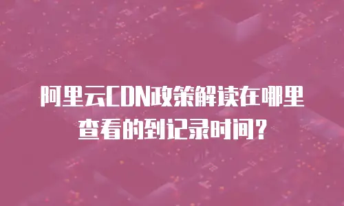 阿里云CDN政策解读在哪里查看的到记录时间？