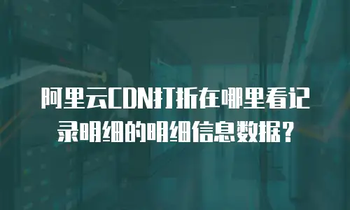阿里云CDN打折在哪里看记录明细的明细信息数据？