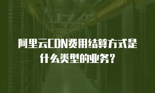 阿里云CDN费用结算方式是什么类型的业务？
