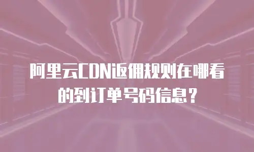 阿里云CDN返佣规则在哪看的到订单号码信息？