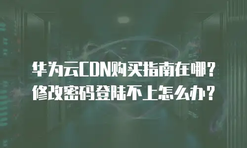 华为云CDN购买指南在哪？修改密码登陆不上怎么办？