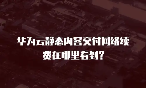 华为云静态内容交付网络续费在哪里看到？