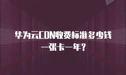 华为云CDN收费标准多少钱一张卡一年？