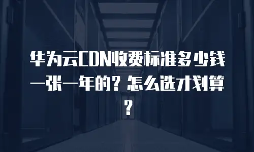 华为云CDN收费标准多少钱一张一年的？怎么选才划算？