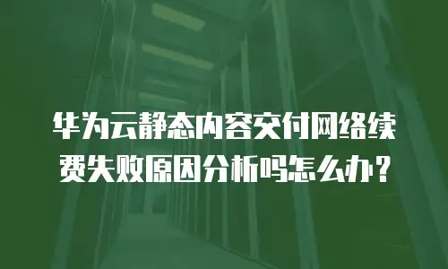 华为云静态内容交付网络续费失败原因分析吗怎么办？