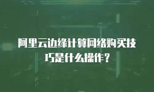 阿里云边缘计算网络购买技巧是什么操作？
