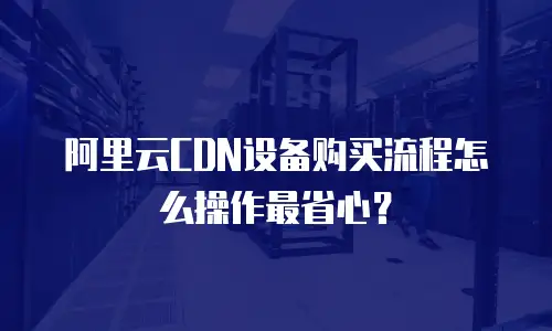 阿里云CDN设备购买流程怎么操作最省心？