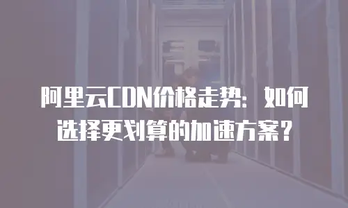 阿里云CDN价格走势：如何选择更划算的加速方案？