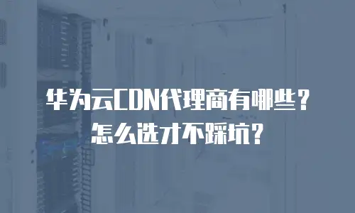 华为云CDN代理商有哪些？怎么选才不踩坑？